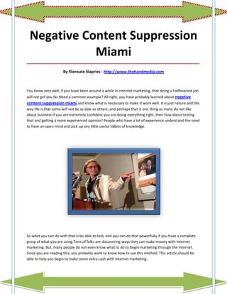 Negative Content Suppression
            Miami
_____________________________________________________________________________________

                     By fileroute lilapries - http://www.thehandmedia.com



You know very well, if you have been around a while in internet marketing, that doing a halfhearted job
will not get you far.Need a common example? All right, you have probably learned about negative
content suppression miami and know what is necessary to make it work well. It is just nature and the
way life is that some will not be as able as others, and perhaps that is one thing so many do not like
about business.If you are extremely confident you are doing everything right, then how about testing
that and getting a more experienced opinion? People who have a lot of experience understand the need
to have an open mind and pick up any little useful tidbits of knowledge.




So what you can do with that is be able to test, and you can do that powerfully if you have a complete
grasp of what you are using.Tons of folks are discovering ways they can make money with Internet
marketing. But, many people do not even know what to do to begin marketing through the Internet.
Since you are reading this, you probably want to know how to use this method. This article should be
able to help you begin to make some extra cash with Internet marketing.
 