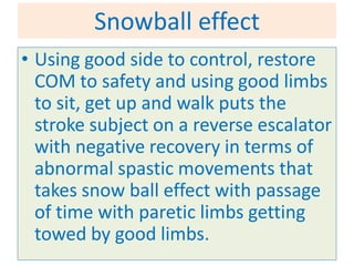 Snowball effect
• Using good side to control, restore
  COM to safety and using good limbs
  to sit, get up and walk puts the
  stroke subject on a reverse escalator
  with negative recovery in terms of
  abnormal spastic movements that
  takes snow ball effect with passage
  of time with paretic limbs getting
  towed by good limbs.
 