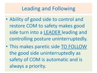 Leading and Following
• Ability of good side to control and
  restore COM to safety makes good
  side turn into a LEADER leading and
  controlling posture uninterruptedly.
• This makes paretic side TO FOLLOW
  the good side uninterruptedly as
  safety of COM is automatic and is
  always a priority.
 