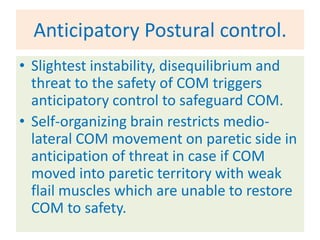 Anticipatory Postural control.
• Slightest instability, disequilibrium and
  threat to the safety of COM triggers
  anticipatory control to safeguard COM.
• Self-organizing brain restricts medio-
  lateral COM movement on paretic side in
  anticipation of threat in case if COM
  moved into paretic territory with weak
  flail muscles which are unable to restore
  COM to safety.
 