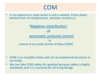 COM
• In my experience, brain lesion is only a catalyst. Prime player
  behind chain of complications and poor recovery is

                  ‘Negative contribution’
                             of
                  automatic postural control
                                i.e.
          control of our body Centre of Mass (COM)



• COM is an invisible entity and not an anatomical structure in
  our body.
• We can take COM safety for granted because safety is highly
  automatic and it is a priority for all living beings.
 
