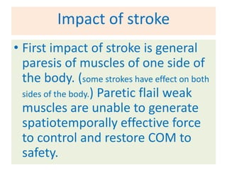Impact of stroke
• First impact of stroke is general
  paresis of muscles of one side of
  the body. (some strokes have effect on both
  sides of the body.) Paretic flail weak
  muscles are unable to generate
  spatiotemporally effective force
  to control and restore COM to
  safety.
 