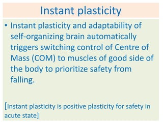 Instant plasticity
• Instant plasticity and adaptability of
  self-organizing brain automatically
  triggers switching control of Centre of
  Mass (COM) to muscles of good side of
  the body to prioritize safety from
  falling.

[Instant plasticity is positive plasticity for safety in
acute state]
 