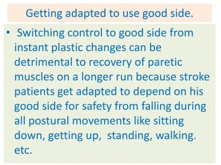 Getting adapted to use good side.
• Switching control to good side from
  instant plastic changes can be
  detrimental to recovery of paretic
  muscles on a longer run because stroke
  patients get adapted to depend on his
  good side for safety from falling during
  all postural movements like sitting
  down, getting up, standing, walking.
  etc.
 