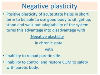 Negative plasticity
• Positive plasticity of acute state helps in short
  term to be able to use good body to sit, get up,
  stand and walk but adaptability of the system
  turns this advantage into disadvantage with
                 Negative plasticity
                    in chronic state
                          with
• Inability to reload paretic side.
• Inability to control and restore COM to safety
  with paretic body.
 