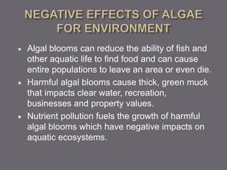  Algal blooms can reduce the ability of fish and
other aquatic life to find food and can cause
entire populations to leave an area or even die.
 Harmful algal blooms cause thick, green muck
that impacts clear water, recreation,
businesses and property values.
 Nutrient pollution fuels the growth of harmful
algal blooms which have negative impacts on
aquatic ecosystems.
 