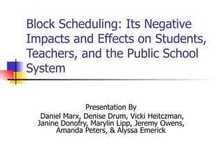 Block Scheduling: Its Negative
Impacts and Effects on Students,
Teachers, and the Public School
System


                Presentation By
   Daniel Marx, Denise Drum, Vicki Heitczman,
  Janine Donofry, Marylin Lipp, Jeremy Owens,
       Amanda Peters, & Alyssa Emerick
 