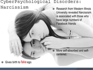 CyberPsychological Disorders:
Narcissism  Research from Western Illinois
University revealed Narcissism
is associated with those who
have large numbers of
Facebook friends
 More self-absorbed and self-
centered.
 Gives birth to fakeego.
 