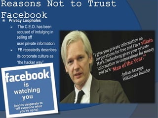 Reasons Not to Trust
Facebook Privacy Loopholes
 The C.E.O. has been
accused of indulging in
selling off
user private information
 FB repeatedly describes
its corporate culture as
“the hacker way”
 