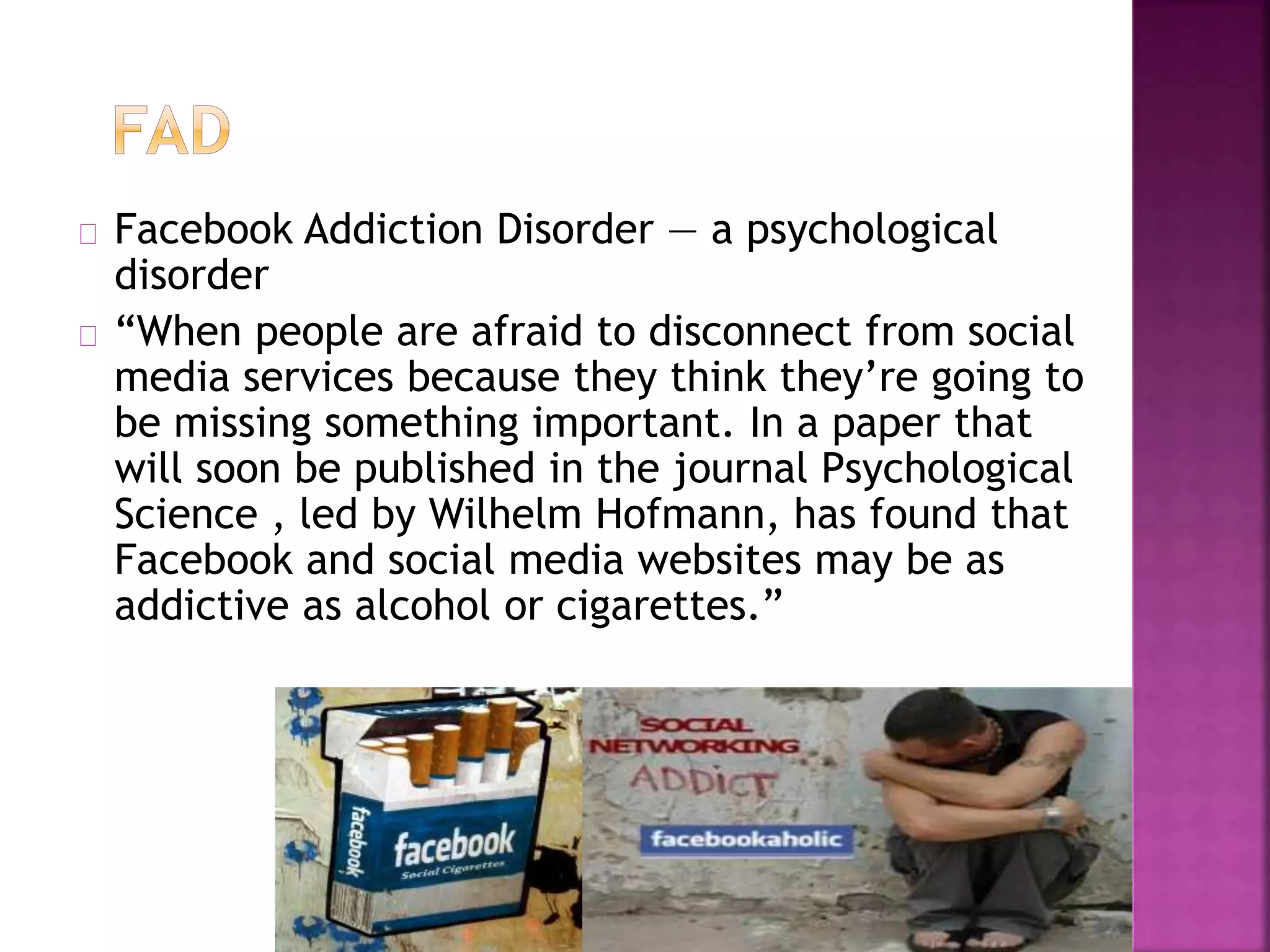 Facebook Addiction Disorder — a psychological
disorder
“When people are afraid to disconnect from social
media services because they think they’re going to
be missing something important. In a paper that
will soon be published in the journal Psychological
Science , led by Wilhelm Hofmann, has found that
Facebook and social media websites may be as
addictive as alcohol or cigarettes.”
 