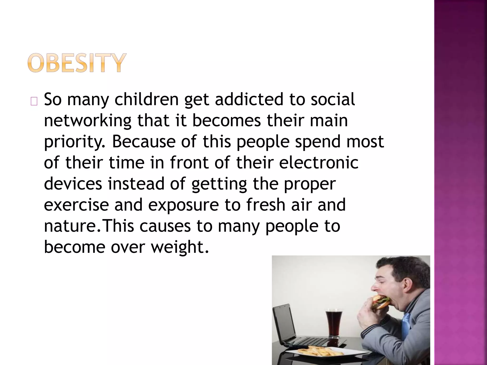 So many children get addicted to social
networking that it becomes their main
priority. Because of this people spend most
of their time in front of their electronic
devices instead of getting the proper
exercise and exposure to fresh air and
nature.This causes to many people to
become over weight.
 