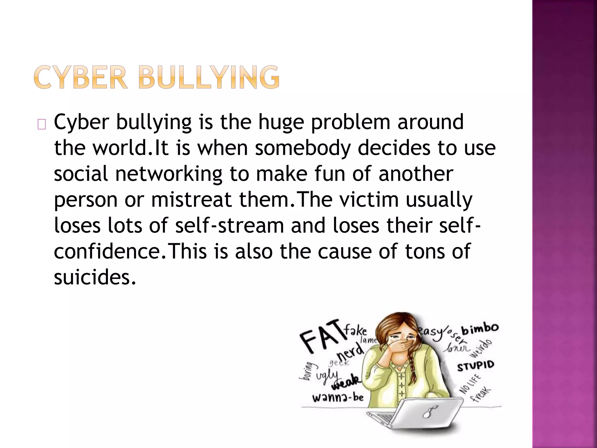 Cyber bullying is the huge problem around
the world.It is when somebody decides to use
social networking to make fun of another
person or mistreat them.The victim usually
loses lots of self-stream and loses their self-
confidence.This is also the cause of tons of
suicides.
 