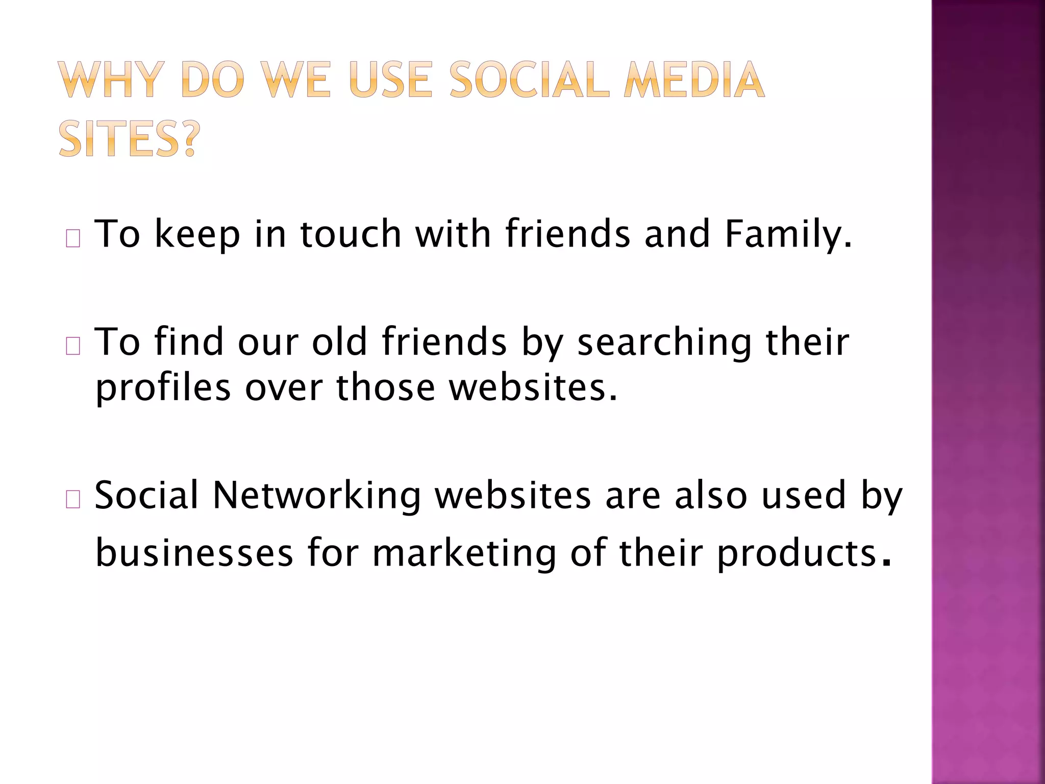 To keep in touch with friends and Family.
To find our old friends by searching their
profiles over those websites.
Social Networking websites are also used by
businesses for marketing of their products.
 