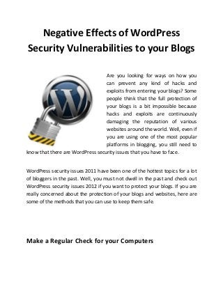 Negative Effects of WordPress
Security Vulnerabilities to your Blogs

                                  Are you looking for ways on how you
                                  can prevent any kind of hacks and
                                  exploits from entering your blogs? Some
                                  people think that the full protection of
                                  your blogs is a bit impossible because
                                  hacks and exploits are continuously
                                  damaging the reputation of various
                                  websites around the world. Well, even if
                                  you are using one of the most popular
                                  platforms in blogging, you still need to
know that there are WordPress security issues that you have to face.


WordPress security issues 2011 have been one of the hottest topics for a lot
of bloggers in the past. Well, you must not dwell in the past and check out
WordPress security issues 2012 if you want to protect your blogs. If you are
really concerned about the protection of your blogs and websites, here are
some of the methods that you can use to keep them safe.




Make a Regular Check for your Computers
 