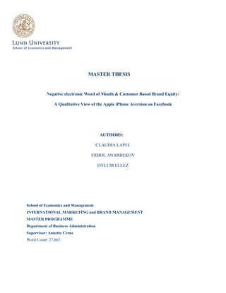 MASTER THESIS

Negative electronic Word of Mouth & Customer Based Brand Equity:
A Qualitative View of the Apple iPhone Aversion on Facebook

AUTHORS:
CLAUDIA LAPEL
ERBOL ANARBEKOV
OYLUM ELLEZ

School of Economics and Management
INTERNATIONAL MARKETING and BRAND MANAGEMENT
MASTER PROGRAMME
Department of Business Administration
Supervisor: Annette Cerne
Word Count: 27,865

 