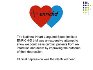 The National Heart Lung and Blood Institute
ENRICH-D trial was an expensive attempt to
show we could save cardiac patients from re-
infarction and death by improving the outcome
of their depression.
Clinical depression was the identified bear.
 