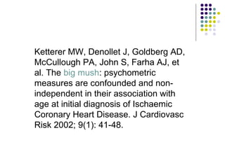 Ketterer MW, Denollet J, Goldberg AD,
McCullough PA, John S, Farha AJ, et
al. The big mush: psychometric
measures are confounded and non-
independent in their association with
age at initial diagnosis of Ischaemic
Coronary Heart Disease. J Cardiovasc
Risk 2002; 9(1): 41-48.
 