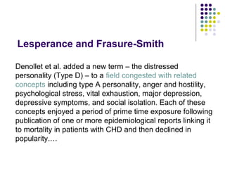 Lesperance and Frasure-Smith
Denollet et al. added a new term – the distressed
personality (Type D) – to a field congested with related
concepts including type A personality, anger and hostility,
psychological stress, vital exhaustion, major depression,
depressive symptoms, and social isolation. Each of these
concepts enjoyed a period of prime time exposure following
publication of one or more epidemiological reports linking it
to mortality in patients with CHD and then declined in
popularity.…
 