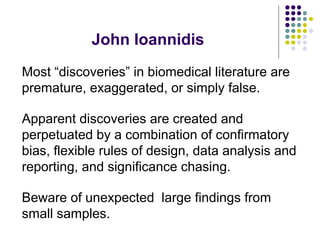 John Ioannidis
Most “discoveries” in biomedical literature are
premature, exaggerated, or simply false.
Apparent discoveries are created and
perpetuated by a combination of confirmatory
bias, flexible rules of design, data analysis and
reporting, and significance chasing.
Beware of unexpected large findings from
small samples.
 