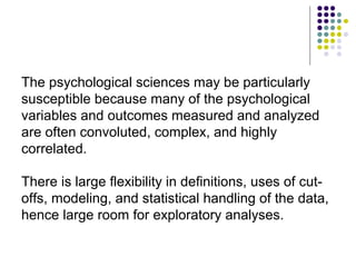 The psychological sciences may be particularly
susceptible because many of the psychological
variables and outcomes measured and analyzed
are often convoluted, complex, and highly
correlated.
There is large flexibility in definitions, uses of cut-
offs, modeling, and statistical handling of the data,
hence large room for exploratory analyses.
 