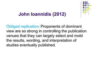 John Ioannidis (2012)
Obliged replication: Proponents of dominant
view are so strong in controlling the publication
venues that they can largely select and mold
the results, wording, and interpretation of
studies eventually published.
 