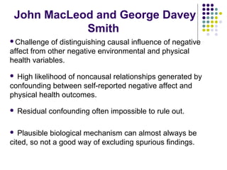 John MacLeod and George Davey
Smith
Challenge of distinguishing causal influence of negative
affect from other negative environmental and physical
health variables.
 High likelihood of noncausal relationships generated by
confounding between self-reported negative affect and
physical health outcomes.
 Residual confounding often impossible to rule out.
 Plausible biological mechanism can almost always be
cited, so not a good way of excluding spurious findings.
 