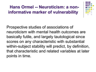 Hans Ormel -- Neuroticism: a non-
informative marker of vulnerability
Prospective studies of associations of
neuroticism with mental health outcomes are
basically futile, and largely tautological since
scores on any characteristic with substantial
within-subject stability will predict, by definition,
that characteristic and related variables at later
points in time.
 