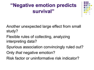 “Negative emotion predicts
survival”
Another unexpected large effect from small
study?
Flexible rules of collecting, analyzing
interpreting data?
Spurious association convincingly ruled out?
Only that negative emotion?
Risk factor or uninformative risk indicator?
 