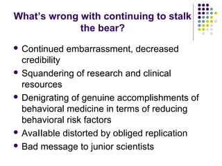 What’s wrong with continuing to stalk
the bear?
 Continued embarrassment, decreased
credibility
 Squandering of research and clinical
resources
 Denigrating of genuine accomplishments of
behavioral medicine in terms of reducing
behavioral risk factors
 AvaIIable distorted by obliged replication
 Bad message to junior scientists
 