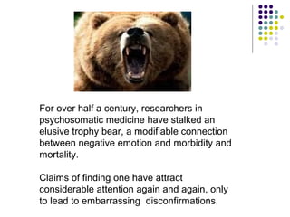 For over half a century, researchers in
psychosomatic medicine have stalked an
elusive trophy bear, a modifiable connection
between negative emotion and morbidity and
mortality.
Claims of finding one have attract
considerable attention again and again, only
to lead to embarrassing disconfirmations.
 