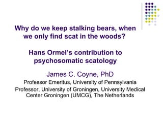 Why do we keep stalking bears, when
we only find scat in the woods?
Hans Ormel’s contribution to
psychosomatic scatology
James C. Coyne, PhD
Professor Emeritus, University of Pennsylvania
Professor, University of Groningen, University Medical
Center Groningen (UMCG), The Netherlands
 