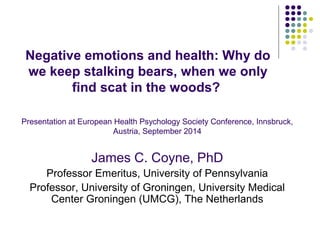 Negative emotions and health: Why do 
we keep stalking bears, when we only 
find scat in the woods? 
Presentation at European Health Psychology Society Conference, Innsbruck, 
Austria, September 2014 
James C. Coyne, PhD 
Professor Emeritus, University of Pennsylvania 
Professor, University of Groningen, University Medical 
Center Groningen (UMCG), The Netherlands 
 