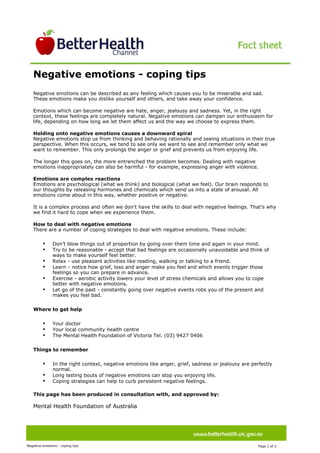 Image description. Better Health Channel logo End of image description.




                                                                                                                                                 
       Negative emotions - coping tips
                                                                                                                                                Ima
                                                                                                                                                ge
                                                                                                                                                des
                                                                                                                                                crip




       Negative emotions can be described as any feeling which causes you to be miserable and sad.
       These emotions make you dislike yourself and others, and take away your confidence.

       Emotions which can become negative are hate, anger, jealousy and sadness. Yet, in the right
       context, these feelings are completely natural. Negative emotions can dampen our enthusiasm for
       life, depending on how long we let them affect us and the way we choose to express them.

       Holding onto negative emotions causes a downward spiral
       Negative emotions stop us from thinking and behaving rationally and seeing situations in their true
       perspective. When this occurs, we tend to see only we want to see and remember only what we
       want to remember. This only prolongs the anger or grief and prevents us from enjoying life.

       The longer this goes on, the more entrenched the problem becomes. Dealing with negative
       emotions inappropriately can also be harmful - for example, expressing anger with violence.

       Emotions are complex reactions
       Emotions are psychological (what we think) and biological (what we feel). Our brain responds to
       our thoughts by releasing hormones and chemicals which send us into a state of arousal. All
       emotions come about in this way, whether positive or negative.

       It is a complex process and often we don't have the skills to deal with negative feelings. That’s why
       we find it hard to cope when we experience them.

       How to deal with negative emotions
       There are a number of coping strategies to deal with negative emotions. These include:

                           •                   Don’t blow things out of proportion by going over them time and again in your mind.
                           •                   Try to be reasonable - accept that bad feelings are occasionally unavoidable and think of
                                               ways to make yourself feel better.
                           •                   Relax - use pleasant activities like reading, walking or talking to a friend.
                           •                   Learn - notice how grief, loss and anger make you feel and which events trigger those
                                               feelings so you can prepare in advance.
                           •                   Exercise - aerobic activity lowers your level of stress chemicals and allows you to cope
                                               better with negative emotions.
                           •                   Let go of the past - constantly going over negative events robs you of the present and
                                               makes you feel bad.

       Where to get help

                           •                   Your doctor
                           •                   Your local community health centre
                           •                   The Mental Health Foundation of Victoria Tel. (03) 9427 0406

       Things to remember

                           •                   In the right context, negative emotions like anger, grief, sadness or jealousy are perfectly
                                               normal.
                           •                   Long lasting bouts of negative emotions can stop you enjoying life.
                           •                   Coping strategies can help to curb persistent negative feelings.
   

       This page has been produced in consultation with, and approved by:
        
       Mental Health Foundation of Australia




Negative emotions - coping tips                                                                                                      Page 1 of 2  
 