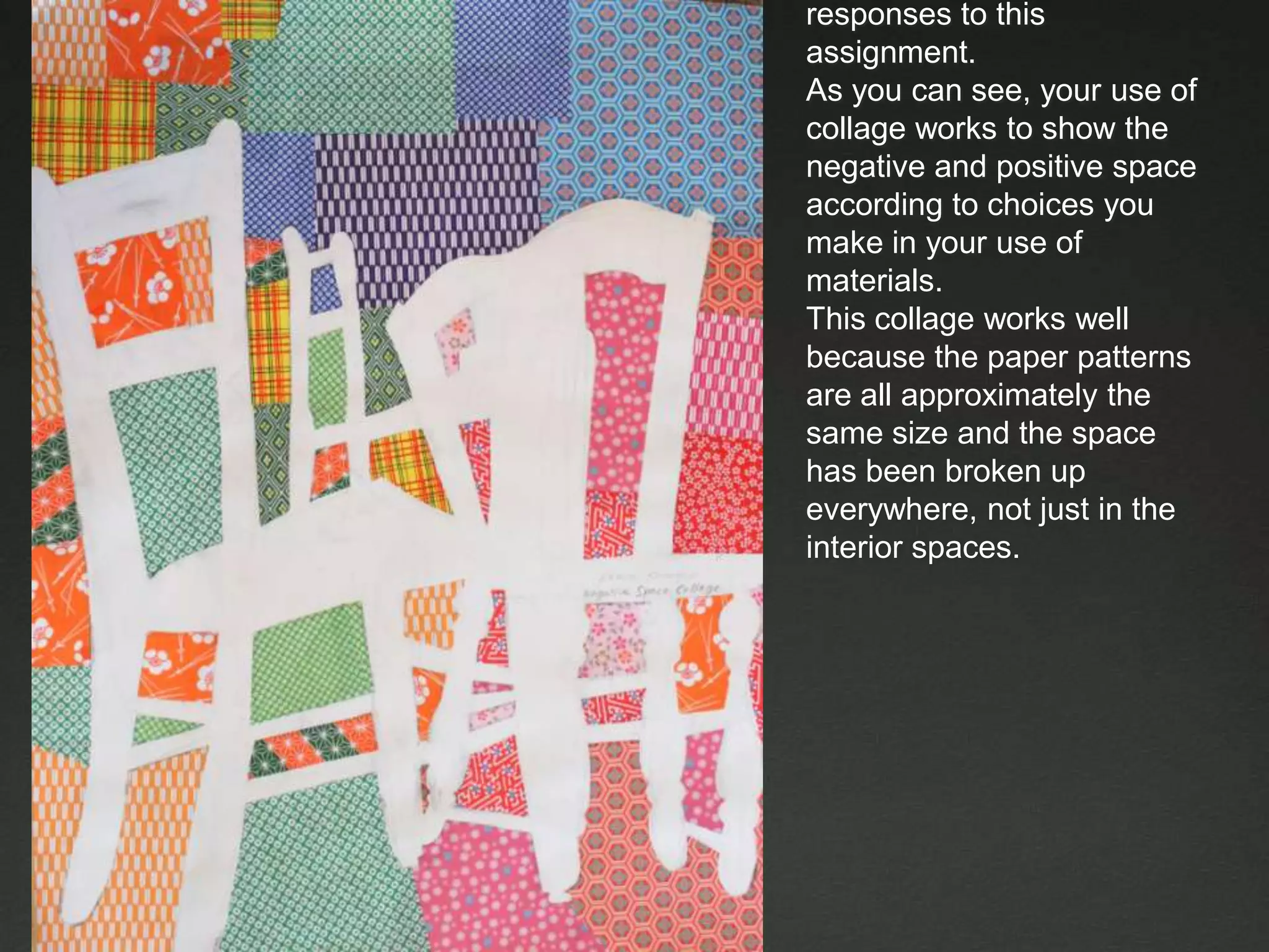These are examples of CR responses to this assignment. As you can see, your use of collage works to show the negative and positive space according to choices you make in your use of materials.This collage works well because the paper patterns are all approximately the same size and the space has been broken up everywhere, not just in the interior spaces.