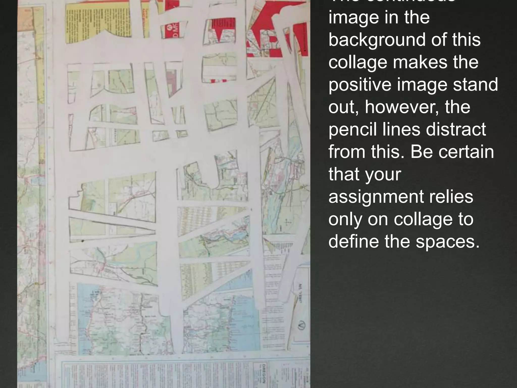 The continuous image in the background of this collage makes the positive image stand out, however, the pencil lines distract from this. Be certain that your assignment relies only on collage to define the spaces.