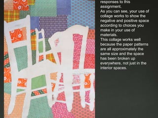 These are examples of CR responses to this assignment. As you can see, your use of collage works to show the negative and positive space according to choices you make in your use of materials.This collage works well because the paper patterns are all approximately the same size and the space has been broken up everywhere, not just in the interior spaces. 