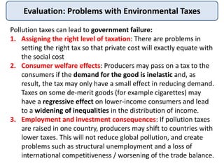 Evaluation: Problems with Environmental Taxes
Pollution taxes can lead to government failure:
1. Assigning the right level of taxation: There are problems in
setting the right tax so that private cost will exactly equate with
the social cost
2. Consumer welfare effects: Producers may pass on a tax to the
consumers if the demand for the good is inelastic and, as
result, the tax may only have a small effect in reducing demand.
Taxes on some de-merit goods (for example cigarettes) may
have a regressive effect on lower-income consumers and lead
to a widening of inequalities in the distribution of income.
3. Employment and investment consequences: If pollution taxes
are raised in one country, producers may shift to countries with
lower taxes. This will not reduce global pollution, and create
problems such as structural unemployment and a loss of
international competitiveness / worsening of the trade balance.
 
