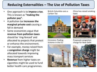 Reducing Externalities – The Use of Pollution Taxes
• One approach is to impose a tax.
This is known as “making the
polluter pay”.
• A pollution tax increases the
marginal private cost causing a
fall in demand
• Some economists argue that
revenue from pollution taxes
should be ‘ring-fenced’ and
allocated to projects that protect
or enhance the environment.
• For example, money raised from
a congestion charge might be
allocated towards improving
mass transport services
• Revenue from higher taxes on
cigarettes might be used to fund
better health care programmes.
British Columbia uses a
Carbon Tax
China has raised smoking
taxes
Emissions Trading
Scheme in the EU
Proposed congestion
charge for New Delhi
 