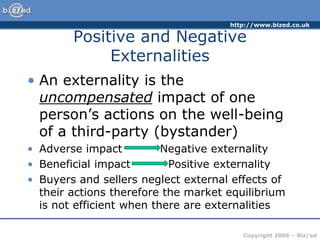http://www.bized.co.uk
Copyright 2006 – Biz/ed
Positive and Negative
Externalities
• An externality is the
uncompensated impact of one
person’s actions on the well-being
of a third-party (bystander)
• Adverse impact Negative externality
• Beneficial impact Positive externality
• Buyers and sellers neglect external effects of
their actions therefore the market equilibrium
is not efficient when there are externalities
 