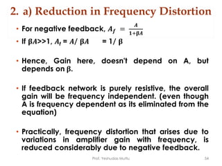 2. a) Reduction in Frequency Distortion
• For negative feedback, 𝑨 𝒇 =
𝑨
𝟏+𝛃𝑨
• If 𝛃𝑨>>1, 𝑨f = 𝑨/ 𝛃𝑨 = 1/ 𝛃
• Hence, Gain here, doesn't depend on A, but
depends on 𝛃.
• If feedback network is purely resistive, the overall
gain will be frequency independent. (even though
A is frequency dependent as its eliminated from the
equation)
• Practically, frequency distortion that arises due to
variations in amplifier gain with frequency, is
reduced considerably due to negative feedback.
Prof. Yeshudas Muttu 54
 