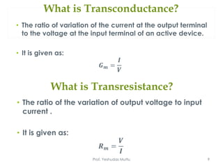 What is Transconductance?
• The ratio of variation of the current at the output terminal
to the voltage at the input terminal of an active device.
• It is given as:
𝑮 𝒎 =
𝑰
𝑽
Prof. Yeshudas Muttu 9
What is Transresistance?
• The ratio of the variation of output voltage to input
current .
• It is given as:
𝑹 𝒎 =
𝑽
𝑰
 