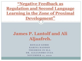 “Negative Feedback as
Regulation and Second Language
Learning in the Zone of Proximal
         Development”


   James P. Lantolf and Ali
         Aljaafreh.
            RONALD GOBBI
           KARINA HANSON
           THEORIES IN SLA
         DR. ALEJANDRO CUZA
          NOVEMBER 11, 2010
 