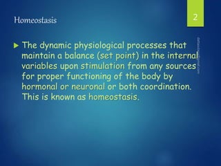Homeostasis
 The dynamic physiological processes that
maintain a balance (set point) in the internal
variables upon stimulation from any sources
for proper functioning of the body by
hormonal or neuronal or both coordination.
This is known as homeostasis.
2
 