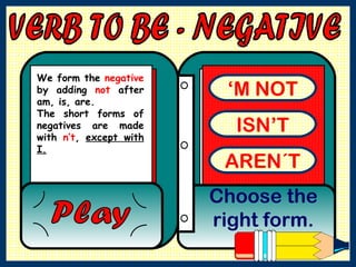 VERB TO BE - NEGATIVE ‘ M NOT ISN’T AREN´T Choose the right form. Play We form the  negative  by adding  not  after am, is, are.  The short forms of negatives are made with  n’t ,  except with I.   