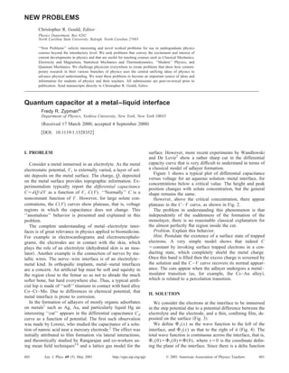 Quantum capacitor at a metal–liquid interface
Fredy R. Zypmana)
Department of Physics, Yeshiva University, New York, New York 10033
͑Received 17 March 2000; accepted 4 September 2000͒
͓DOI: 10.1119/1.1328352͔
I. PROBLEM
Consider a metal immersed in an electrolyte. As the metal
electrostatic potential, V, is externally varied, a layer of sol-
ute deposits on the metal surface. The charge, Q, deposited
on the metal surface provides topographic information. Ex-
perimentalists typically report the differential capacitance
CϭdQ/dV as a function of V, C(V). ‘‘Normally’’ C is a
nonconstant function of V. However, for large solute con-
centrations, the C(V) curves show plateaus, that is, voltage
regions in which the capacitance does not change. This
‘‘anomalous’’ behavior is presented and explained in this
problem.
The complete understanding of metal–electrolyte inter-
faces is of great relevance in physics applied to biomedicine.
For example in electrocardiograms and electroencephalo-
grams, the electrodes are in contact with the skin, which
plays the role of an electrolyte ͑dehydrated skin is an insu-
lator͒. Another example is the connection of nerves by me-
tallic wires. The nerve–wire interface is of an electrolyte–
metal kind. In orthopedic implants, metal–metal interfaces
are a concern. An artiﬁcial hip must be soft and squishy in
the region close to the femur so as not to abrade the much
softer bone, but hard everywhere else. Thus, a typical artiﬁ-
cial hip is made of ‘‘soft’’ titanium in contact with hard alloy
Co–Cr–Mo. Due to differences in chemical potential, that
metal interface is prone to corrosion.
In the formation of adlayers of mostly organic adsorbates
on metals1
such as Ag, Au, and particularly liquid Hg an
interesting ‘‘cut’’ appears in the differential capacitance Cd
curve as a function of potential. The ﬁrst such observation
was made by Lorenz, who studied the capacitance of a solu-
tion of nanoic acid near a mercury electrode.2
The effect was
initially attributed to ﬁlm formation via lateral interactions,
and theoretically studied by Rangarajan and co-workers us-
ing mean ﬁeld techniques3,4
and a lattice gas model for the
surface. However, more recent experiments by Wandlowski
and De Levie5
show a rather sharp cut in the differential
capacity curve that is very difﬁcult to understand in terms of
a classical model of adlayer formation.
Figure 1 shows a typical plot of differential capacitance
versus voltage for an aqueous solution–metal interface, for
concentrations below a critical value. The height and peak
position changes with solute concentration, but the general
shape remains the same.
However, above the critical concentration, there appear
plateaus in the C–V curve, as shown in Fig. 2.
The problem in understanding this phenomenon is that
independently of the suddenness of the formation of the
monolayer, there is no reasonable classical explanation for
the almost perfectly ﬂat region inside the cut.
Problem. Explain this behavior.
Hint. Postulate the existence of a surface state of trapped
electrons. A very simple model shows that indeed C
ϭconstant by invoking surface trapped electrons in a con-
ducting state, which completely shield the metal charge.
Once this band is ﬁlled then the excess charge is screened by
the solution and the C–V curve recovers its normal appear-
ance. The cuts appear when the adlayer undergoes a metal–
insulator transition ͑as, for example, the Cs–Au alloy͒,
which is related to a percolation transition.
II. SOLUTION
We consider the electrons at the interface to be immersed
in the step potential due to a potential difference between the
electrolyte and the electrode, and a thin, conﬁning ﬁlm, de-
posited on the surface ͑Fig. 3͒.
We deﬁne ⌽1(x) as the wave function to the left of the
interface, and ⌽2(x) as that to the right of it ͑Fig. 4͒. The
total wave function is continuous across the interface, that is,
⌽1(0)ϭ⌽2(0)ϵ⌽(0), where xϭ0 is the coordinate deﬁn-
ing the plane of the interface. Since there is a delta function
NEW PROBLEMS
Christopher R. Gould, Editor
Physics Department, Box 8202
North Carolina State University, Raleigh, North Carolina 27695
‘‘New Problems’’ solicits interesting and novel worked problems for use in undergraduate physics
courses beyond the introductory level. We seek problems that convey the excitement and interest of
current developments in physics and that are useful for teaching courses such as Classical Mechanics,
Electricity and Magnetism, Statistical Mechanics and Thermodynamics, ‘‘Modern’’ Physics, and
Quantum Mechanics. We challenge physicists everywhere to create problems that show how contem-
porary research in their various branches of physics uses the central unifying ideas of physics to
advance physical understanding. We want these problems to become an important source of ideas and
information for students of physics and their teachers. All submissions are peer-reviewed prior to
publication. Send manuscripts directly to Christopher R. Gould, Editor.
601 601Am. J. Phys. 69 ͑5͒, May 2001 http://ojps.aip.org/ajp/ © 2001 American Association of Physics Teachers
 