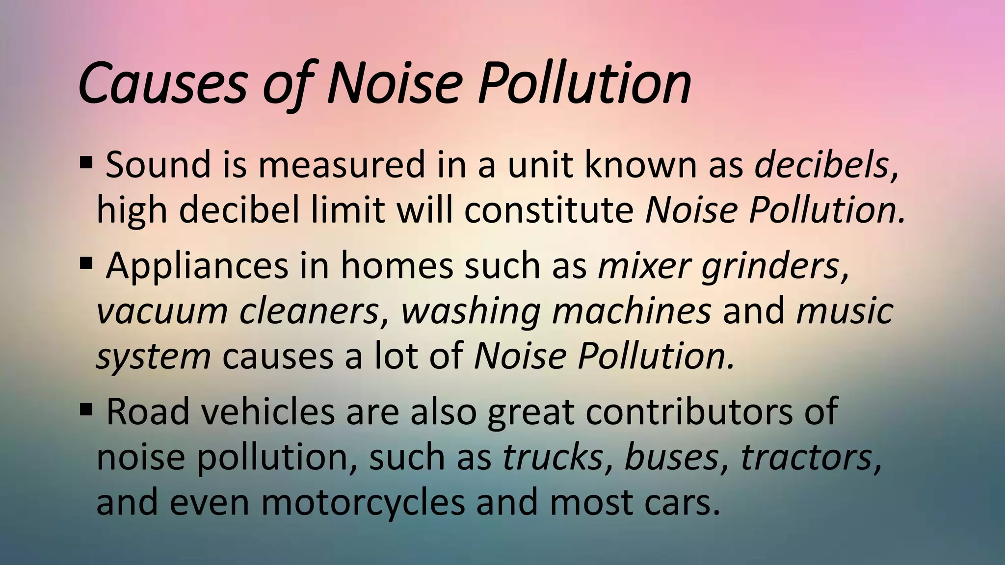 Causes of Noise Pollution
 Sound is measured in a unit known as decibels,
high decibel limit will constitute Noise Pollution.
 Appliances in homes such as mixer grinders,
vacuum cleaners, washing machines and music
system causes a lot of Noise Pollution.
 Road vehicles are also great contributors of
noise pollution, such as trucks, buses, tractors,
and even motorcycles and most cars.
 