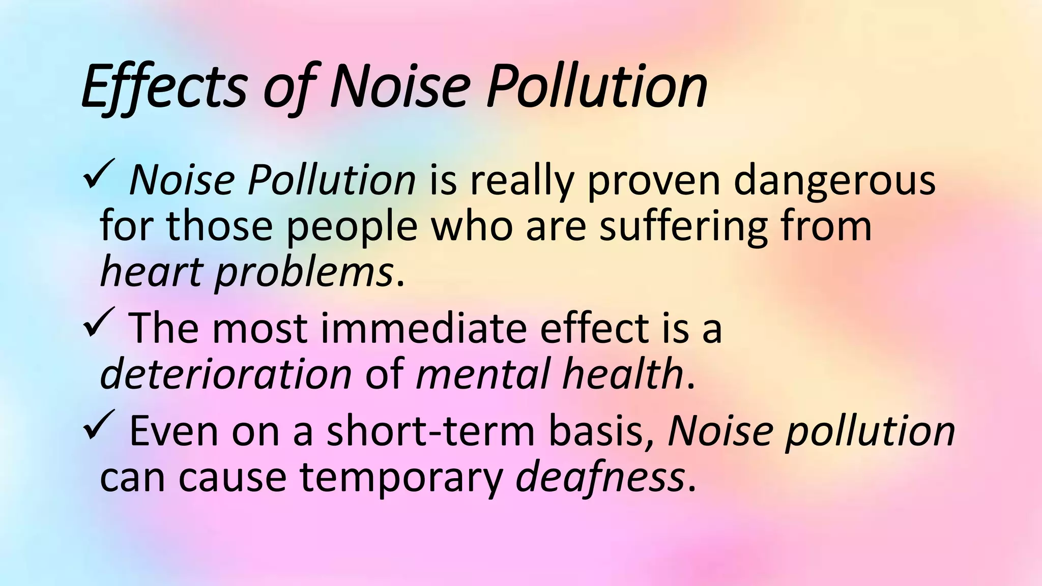 Effects of Noise Pollution
 Noise Pollution is really proven dangerous
for those people who are suffering from
heart problems.
 The most immediate effect is a
deterioration of mental health.
 Even on a short-term basis, Noise pollution
can cause temporary deafness.
 