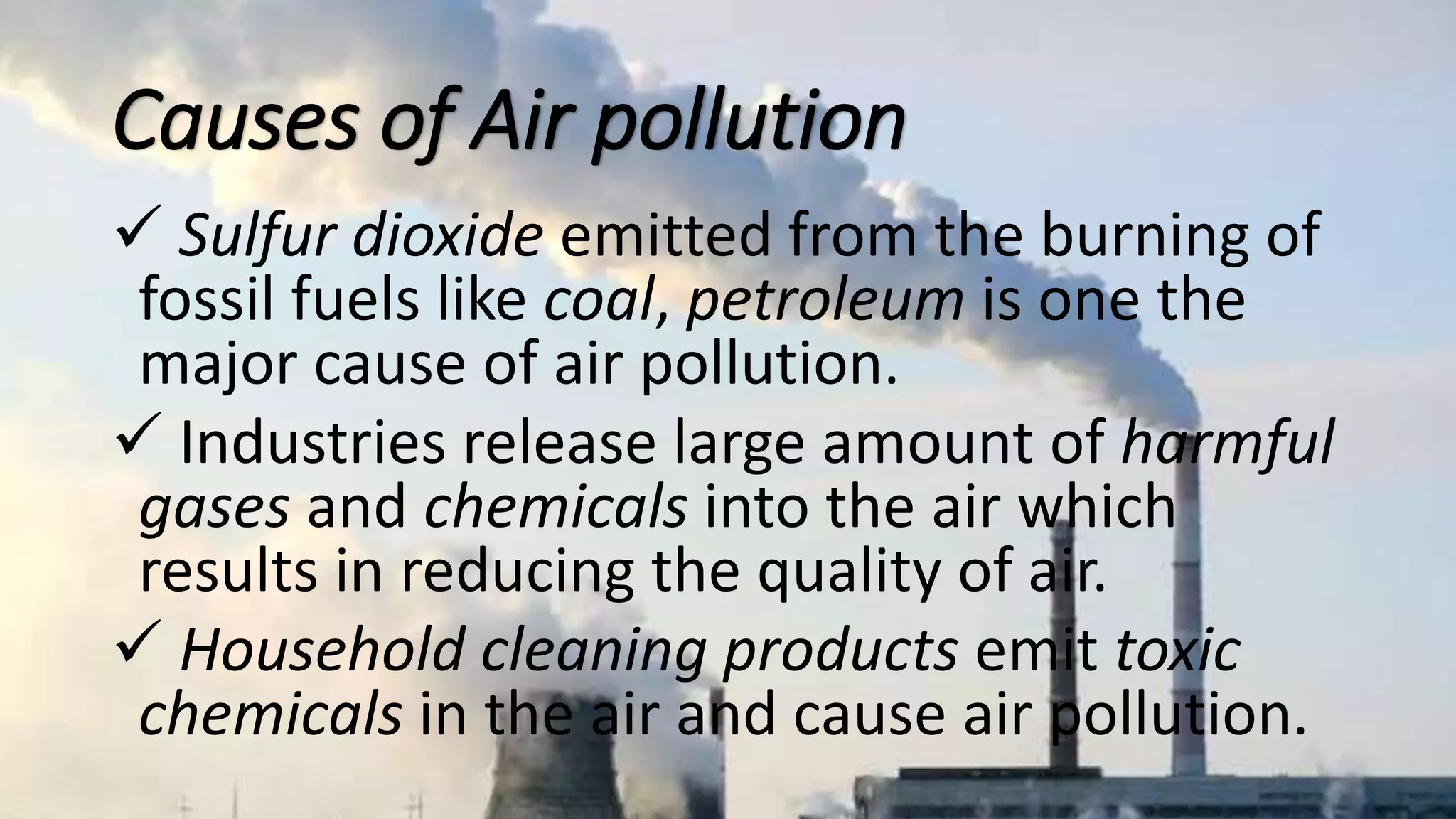 Causes of Air pollution
 Sulfur dioxide emitted from the burning of
fossil fuels like coal, petroleum is one the
major cause of air pollution.
 Industries release large amount of harmful
gases and chemicals into the air which
results in reducing the quality of air.
 Household cleaning products emit toxic
chemicals in the air and cause air pollution.
 