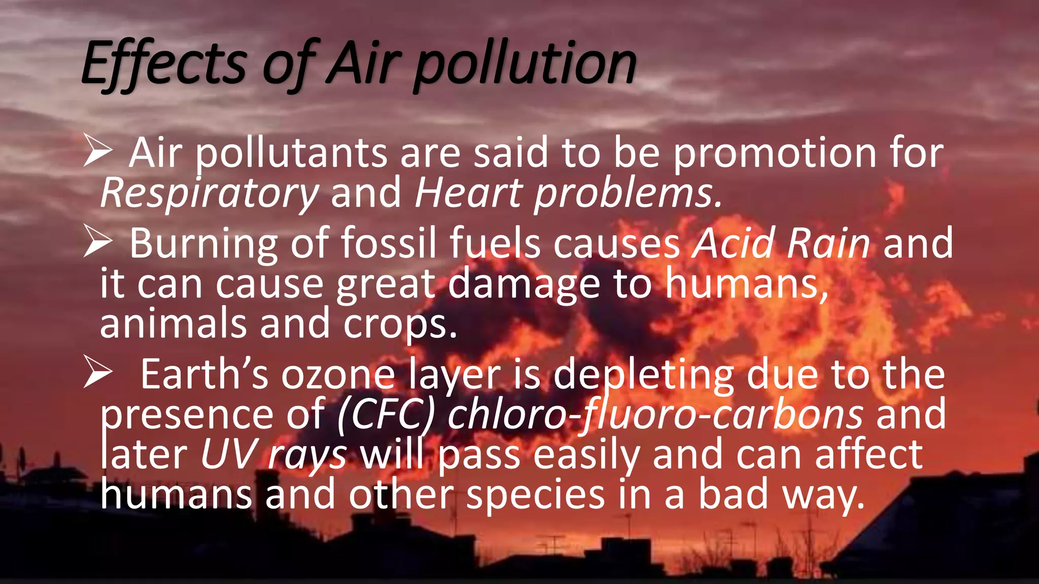 Effects of Air pollution
 Air pollutants are said to be promotion for
Respiratory and Heart problems.
 Burning of fossil fuels causes Acid Rain and
it can cause great damage to humans,
animals and crops.
 Earth’s ozone layer is depleting due to the
presence of (CFC) chloro-fluoro-carbons and
later UV rays will pass easily and can affect
humans and other species in a bad way.
 