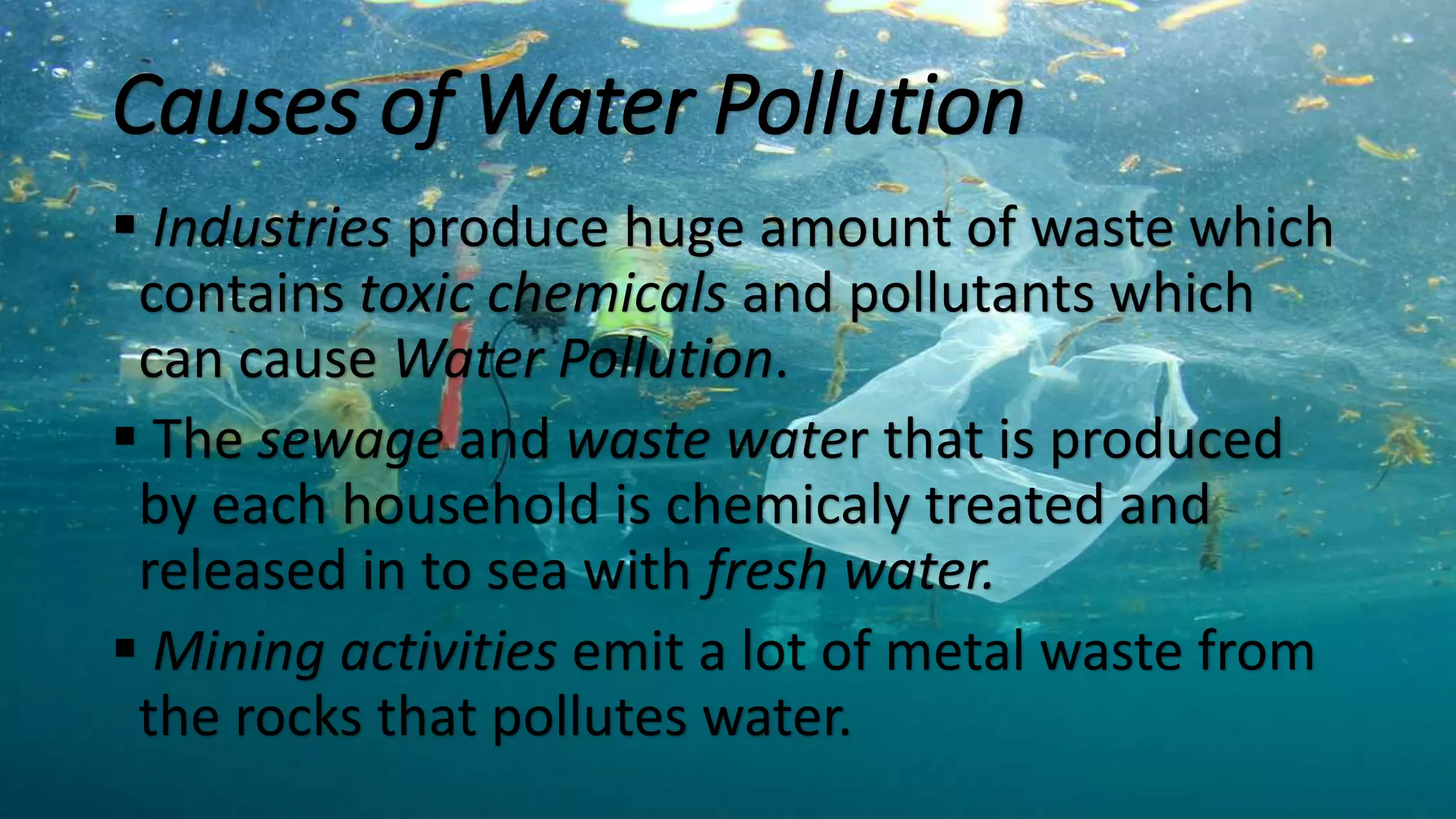 Causes of Water Pollution
 Industries produce huge amount of waste which
contains toxic chemicals and pollutants which
can cause Water Pollution.
 The sewage and waste water that is produced
by each household is chemicaly treated and
released in to sea with fresh water.
 Mining activities emit a lot of metal waste from
the rocks that pollutes water.
 